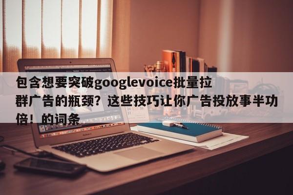 包含想要突破googlevoice批量拉群广告的瓶颈？这些技巧让你广告投放事半功倍！的词条