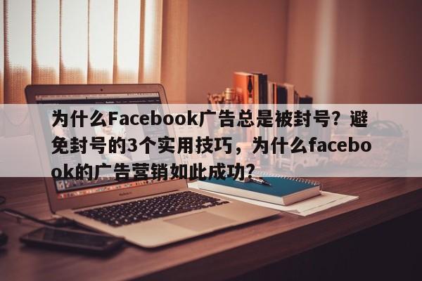 为什么Facebook广告总是被封号？避免封号的3个实用技巧，为什么facebook的广告营销如此成功?