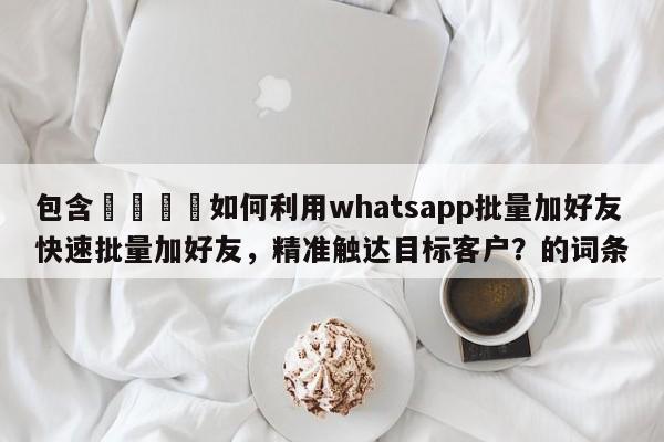 包含📣如何利用whatsapp批量加好友快速批量加好友，精准触达目标客户？的词条