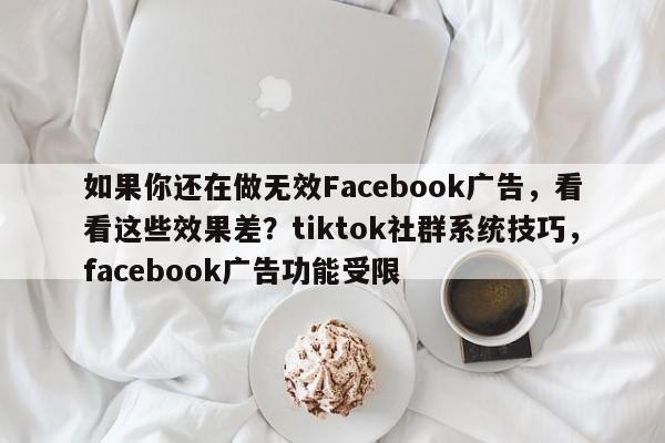 如果你还在做无效Facebook广告，看看这些效果差？tiktok社群系统技巧，facebook广告功能受限