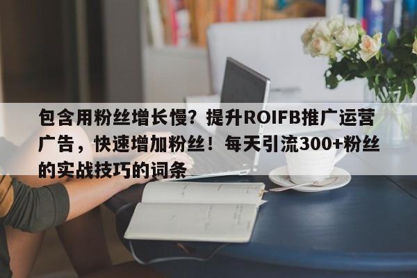 包含用粉丝增长慢？提升ROIFB推广运营广告，快速增加粉丝！每天引流300+粉丝的实战技巧的词条