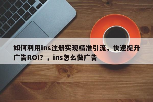如何利用ins注册实现精准引流，快速提升广告ROI？，ins怎么做广告
