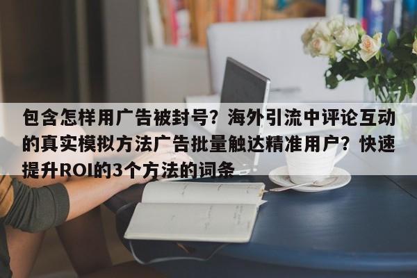 包含怎样用广告被封号?海外引流中评论互动的真实模拟方法广告批量触达精准用户?快速提升ROI的3个方法的词条