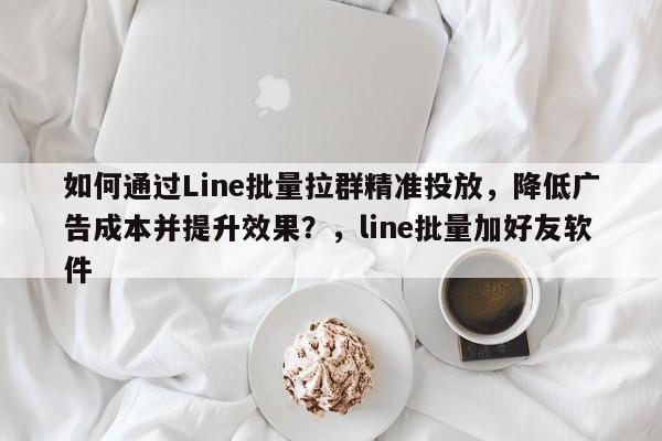 如何通过Line批量拉群精准投放，降低广告成本并提升效果？，line批量加好友软件