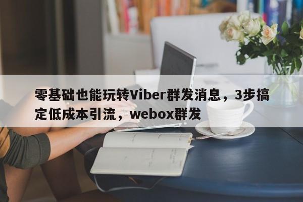 零基础也能玩转Viber群发消息，3步搞定低成本引流，webox群发
