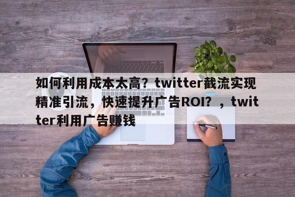 如何利用成本太高？twitter截流实现精准引流，快速提升广告ROI？，twitter利用广告赚钱