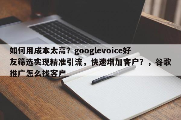 如何用成本太高?googlevoice好友筛选实现精准引流,快速增加客户?,谷歌推广怎么找客户