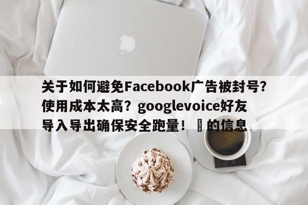 关于如何避免Facebook广告被封号?使用成本太高?googlevoice好友导入导出确保安全跑量!⚡的信息