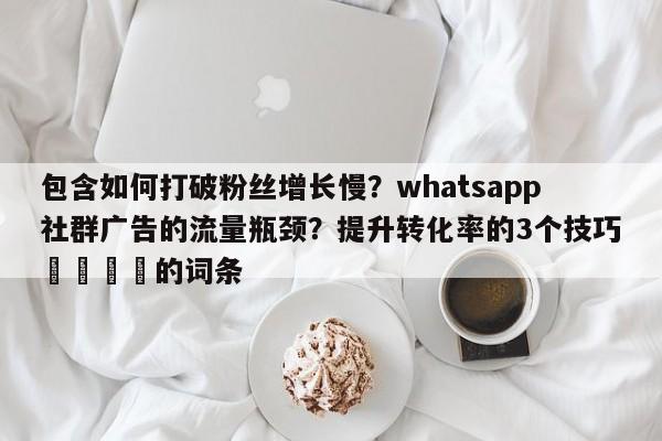 包含如何打破粉丝增长慢?whatsapp社群广告的流量瓶颈?提升转化率的3个技巧📌的词条