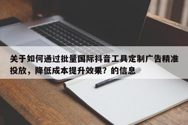 关于如何通过批量国际抖音工具定制广告精准投放，降低成本提升效果？的信息