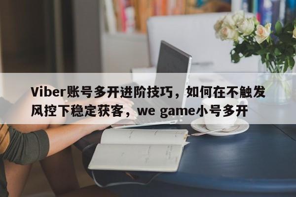 Viber账号多开进阶技巧，如何在不触发风控下稳定获客，we game小号多开