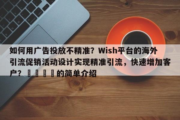 如何用广告投放不精准？Wish平台的海外引流促销活动设计实现精准引流，快速增加客户？📣的简单介绍