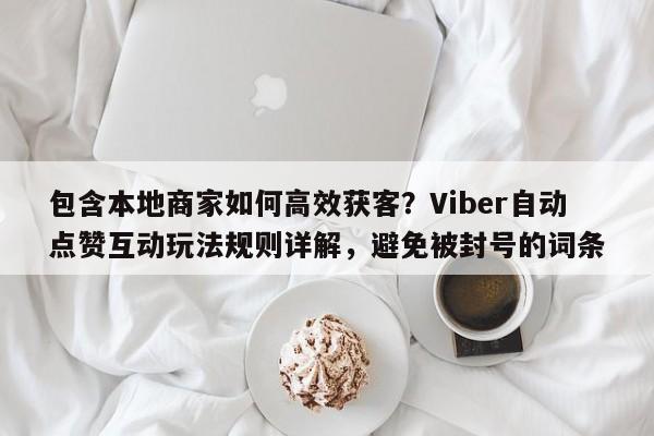 包含本地商家如何高效获客？Viber自动点赞互动玩法规则详解，避免被封号的词条