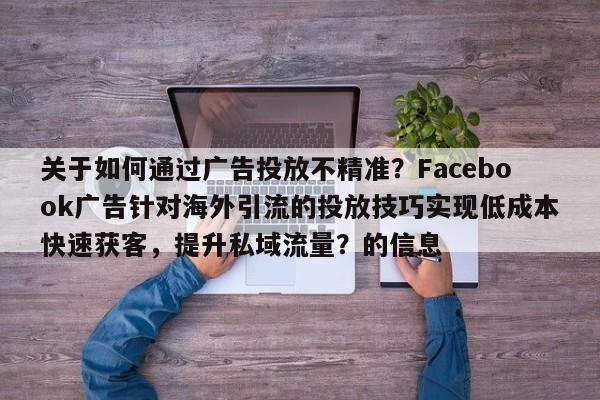 关于如何通过广告投放不精准？Facebook广告针对海外引流的投放技巧实现低成本快速获客，提升私域流量？的信息
