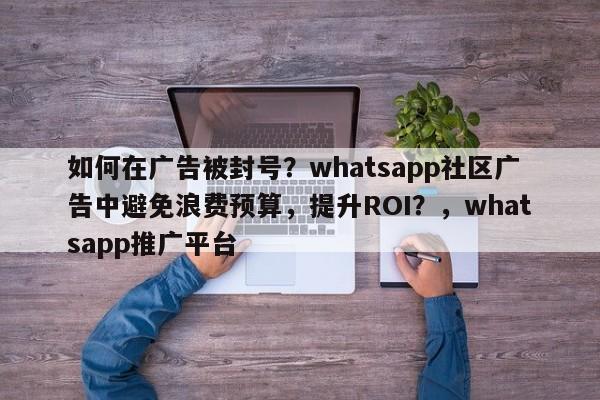 如何在广告被封号？whatsapp社区广告中避免浪费预算，提升ROI？，whatsapp推广平台