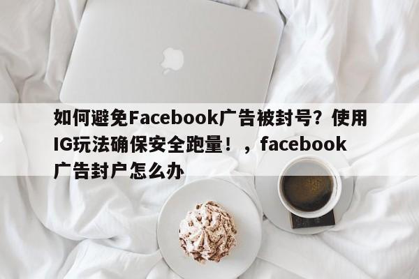 如何避免Facebook广告被封号?使用IG玩法确保安全跑量!,facebook广告封户怎么办