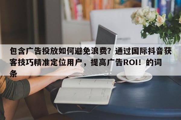 包含广告投放如何避免浪费？通过国际抖音获客技巧精准定位用户，提高广告ROI！的词条