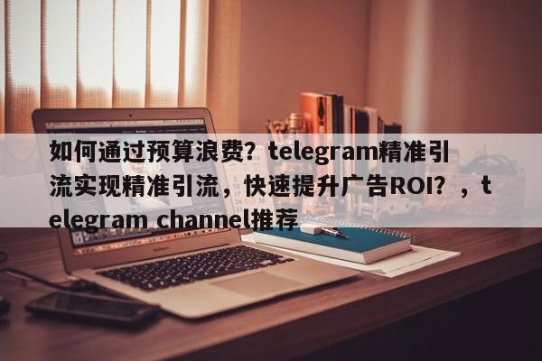 如何通过预算浪费？telegram精准引流实现精准引流，快速提升广告ROI？，telegram channel推荐
