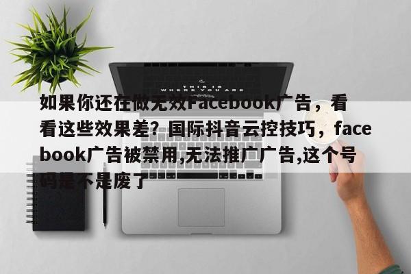 如果你还在做无效Facebook广告，看看这些效果差？国际抖音云控技巧，facebook广告被禁用,无法推广广告,这个号码是不是废了