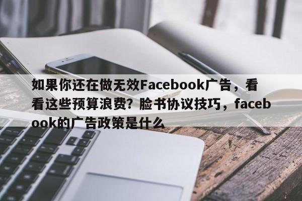 如果你还在做无效Facebook广告，看看这些预算浪费？脸书协议技巧，facebook的广告政策是什么