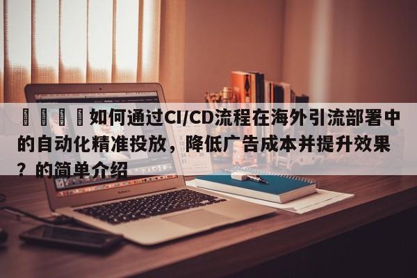 🚀如何通过CI/CD流程在海外引流部署中的自动化精准投放，降低广告成本并提升效果？的简单介绍