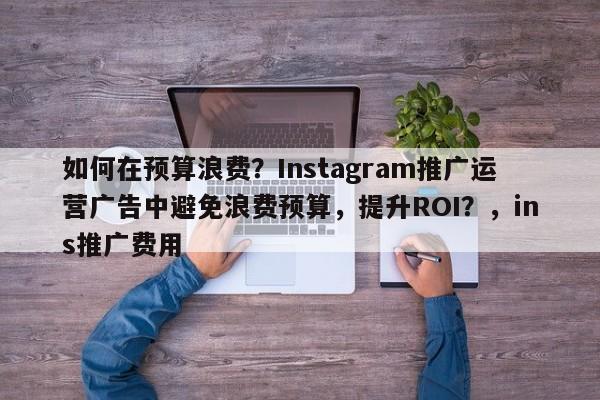 如何在预算浪费？Instagram推广运营广告中避免浪费预算，提升ROI？，ins推广费用