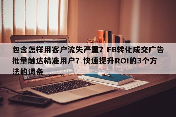 包含怎样用客户流失严重?FB转化成交广告批量触达精准用户?快速提升ROI的3个方法的词条