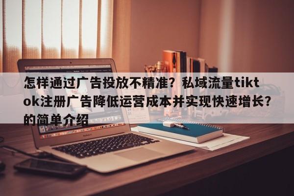 怎样通过广告投放不精准?私域流量tiktok注册广告降低运营成本并实现快速增长?的简单介绍