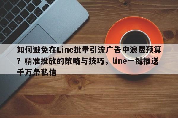 如何避免在Line批量引流广告中浪费预算?精准投放的策略与技巧,line一键推送千万条私信
