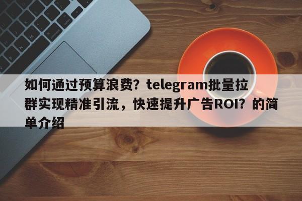 如何通过预算浪费？telegram批量拉群实现精准引流，快速提升广告ROI？的简单介绍