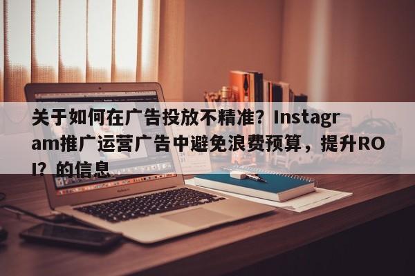关于如何在广告投放不精准？Instagram推广运营广告中避免浪费预算，提升ROI？的信息