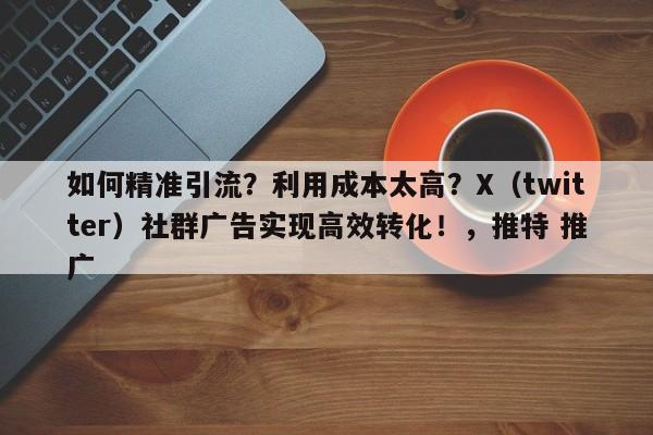 如何精准引流?利用成本太高?X(twitter)社群广告实现高效转化!,推特 推广