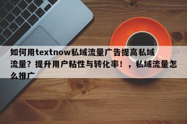 如何用textnow私域流量广告提高私域流量?提升用户粘性与转化率!,私域流量怎么推广