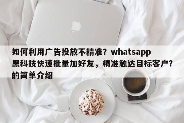 如何利用广告投放不精准？whatsapp黑科技快速批量加好友，精准触达目标客户？的简单介绍