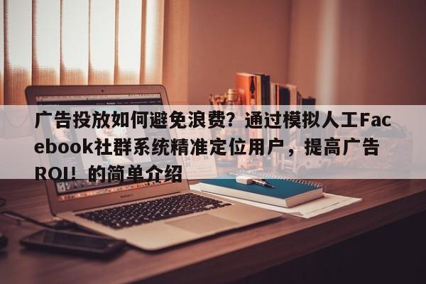 广告投放如何避免浪费？通过模拟人工Facebook社群系统精准定位用户，提高广告ROI！的简单介绍