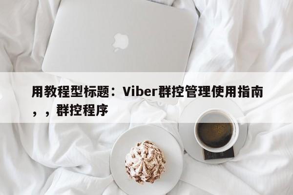 用教程型标题：Viber群控管理使用指南，，群控程序