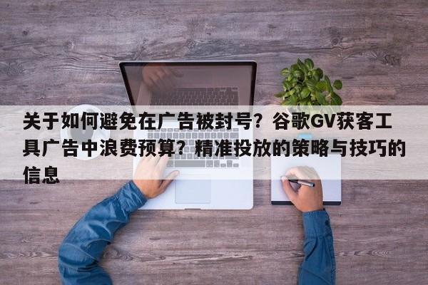 关于如何避免在广告被封号?谷歌GV获客工具广告中浪费预算?精准投放的策略与技巧的信息
