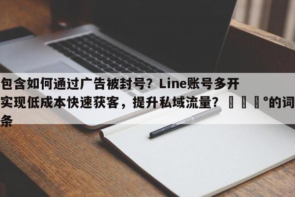 包含如何通过广告被封号？Line账号多开实现低成本快速获客，提升私域流量？💰的词条