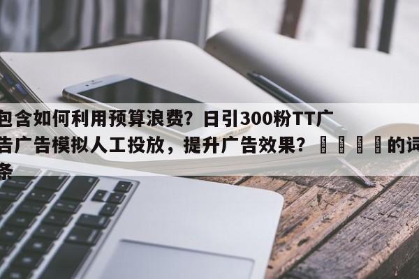 包含如何利用预算浪费？日引300粉TT广告广告模拟人工投放，提升广告效果？🎯的词条