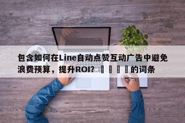 包含如何在Line自动点赞互动广告中避免浪费预算，提升ROI？🎯的词条
