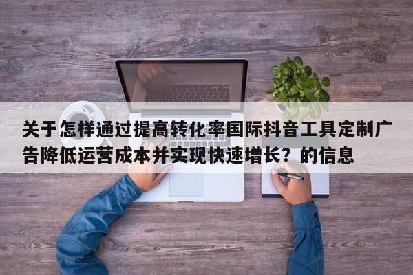关于怎样通过提高转化率国际抖音工具定制广告降低运营成本并实现快速增长?的信息
