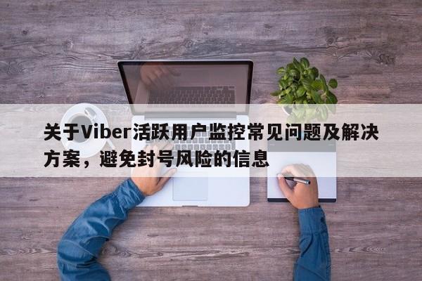 关于Viber活跃用户监控常见问题及解决方案，避免封号风险的信息