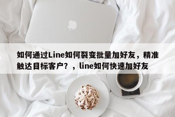 如何通过Line如何裂变批量加好友，精准触达目标客户？，line如何快速加好友