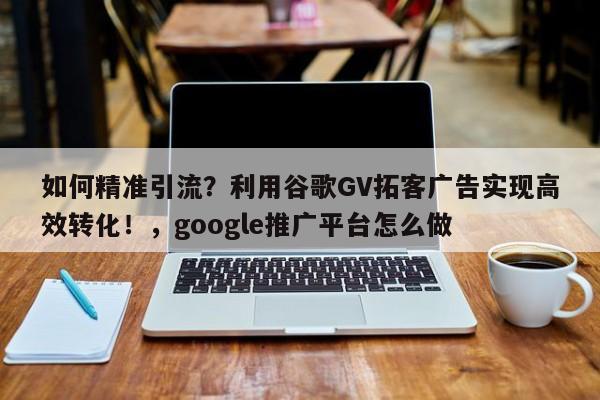 如何精准引流?利用谷歌GV拓客广告实现高效转化!,google推广平台怎么做
