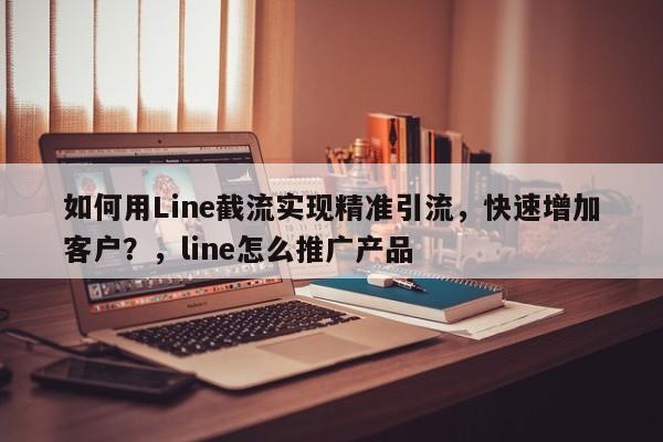 如何用Line截流实现精准引流，快速增加客户？，line怎么推广产品