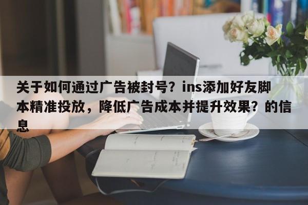 关于如何通过广告被封号？ins添加好友脚本精准投放，降低广告成本并提升效果？的信息