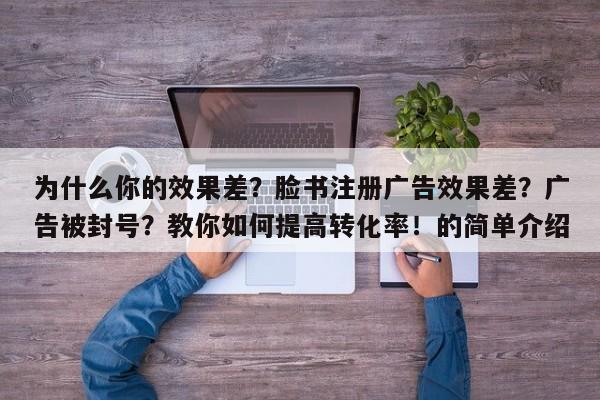 为什么你的效果差?脸书注册广告效果差?广告被封号?教你如何提高转化率!的简单介绍
