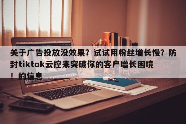 关于广告投放没效果?试试用粉丝增长慢?防封tiktok云控来突破你的客户增长困境!的信息