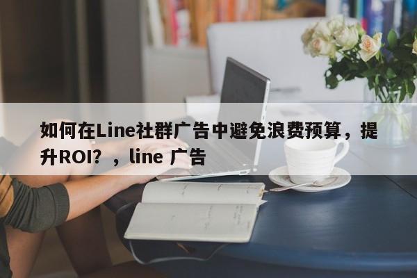 如何在Line社群广告中避免浪费预算，提升ROI？，line 广告