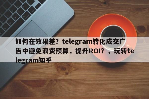 如何在效果差？telegram转化成交广告中避免浪费预算，提升ROI？，玩转telegram知乎